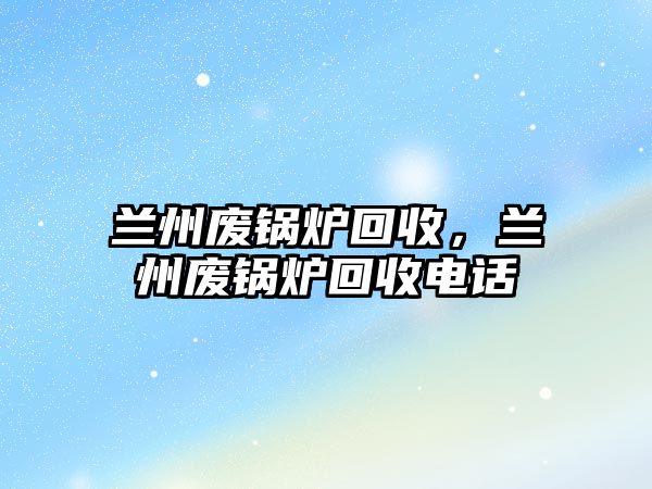 蘭州廢鍋爐回收，蘭州廢鍋爐回收電話