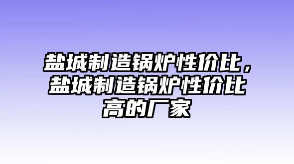 鹽城制造鍋爐性價(jià)比，鹽城制造鍋爐性價(jià)比高的廠家