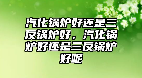 汽化鍋爐好還是三反鍋爐好，汽化鍋爐好還是三反鍋爐好呢