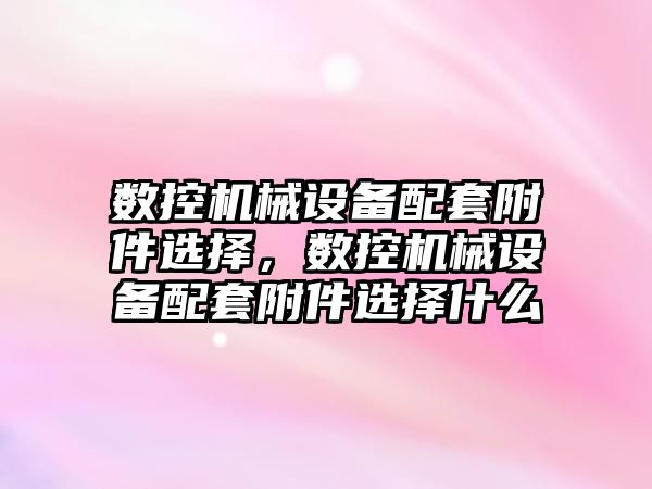 數(shù)控機械設備配套附件選擇，數(shù)控機械設備配套附件選擇什么