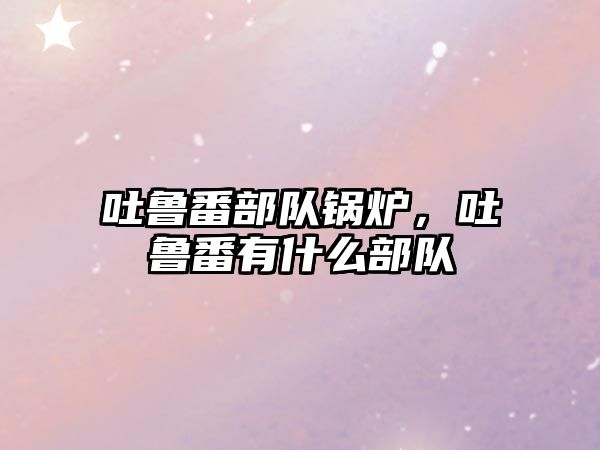 吐魯番部隊(duì)鍋爐，吐魯番有什么部隊(duì)