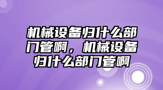 機械設(shè)備歸什么部門管啊，機械設(shè)備歸什么部門管啊