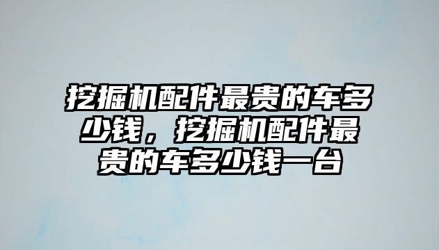 挖掘機(jī)配件最貴的車多少錢，挖掘機(jī)配件最貴的車多少錢一臺