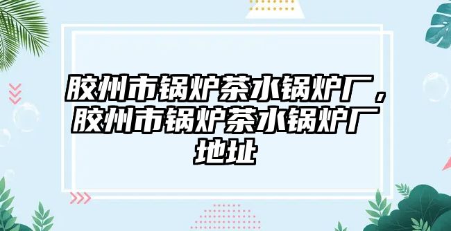 膠州市鍋爐茶水鍋爐廠，膠州市鍋爐茶水鍋爐廠地址