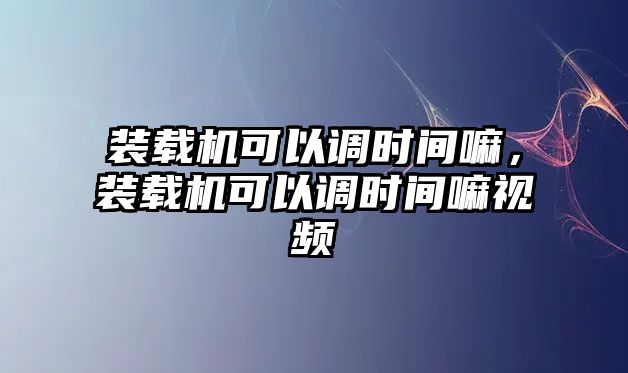 裝載機可以調(diào)時間嘛，裝載機可以調(diào)時間嘛視頻