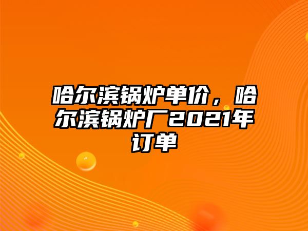 哈爾濱鍋爐單價，哈爾濱鍋爐廠2021年訂單