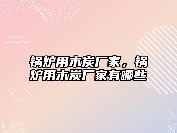 鍋爐用木炭廠家，鍋爐用木炭廠家有哪些