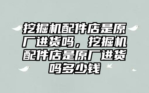 挖掘機配件店是原廠進貨嗎，挖掘機配件店是原廠進貨嗎多少錢