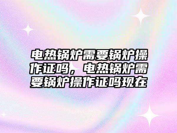 電熱鍋爐需要鍋爐操作證嗎，電熱鍋爐需要鍋爐操作證嗎現(xiàn)在