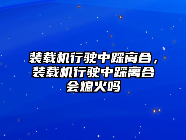 裝載機行駛中踩離合，裝載機行駛中踩離合會熄火嗎