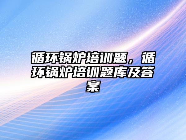 循環(huán)鍋爐培訓題，循環(huán)鍋爐培訓題庫及答案