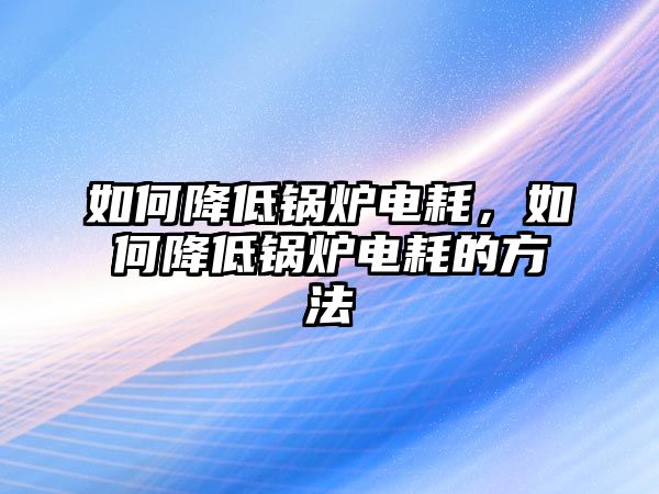 如何降低鍋爐電耗，如何降低鍋爐電耗的方法