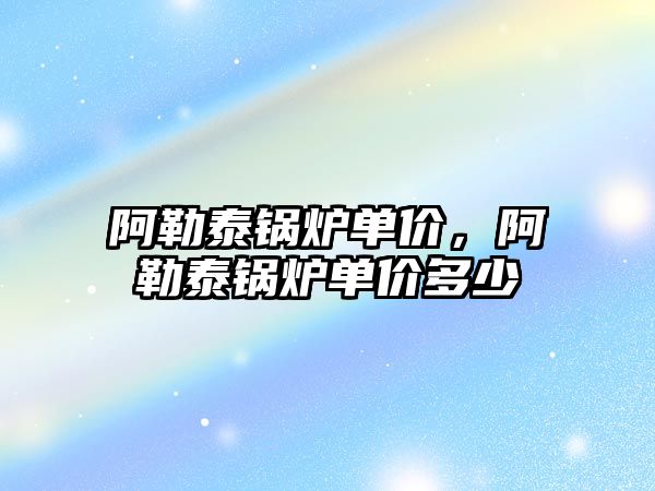 阿勒泰鍋爐單價，阿勒泰鍋爐單價多少