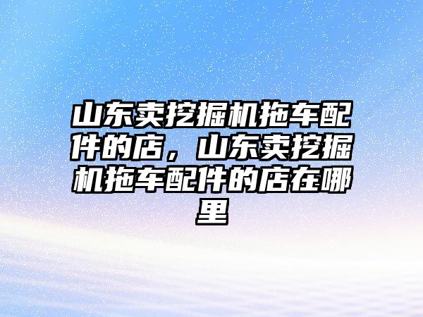 山東賣挖掘機(jī)拖車配件的店，山東賣挖掘機(jī)拖車配件的店在哪里