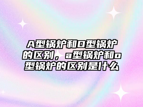 A型鍋爐和O型鍋爐的區(qū)別，a型鍋爐和o型鍋爐的區(qū)別是什么