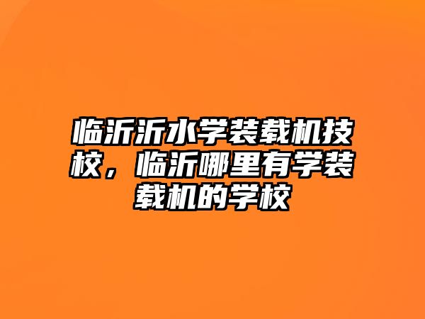 臨沂沂水學裝載機技校，臨沂哪里有學裝載機的學校