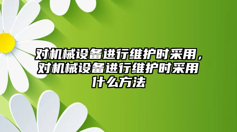 對機械設(shè)備進行維護時采用，對機械設(shè)備進行維護時采用什么方法