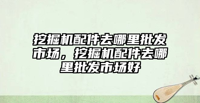 挖掘機配件去哪里批發(fā)市場，挖掘機配件去哪里批發(fā)市場好