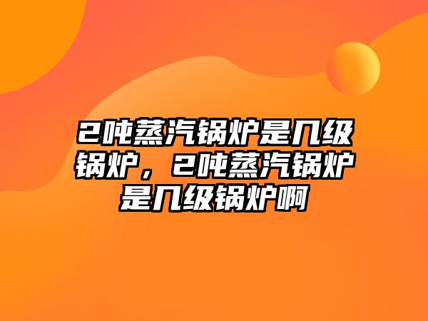 2噸蒸汽鍋爐是幾級鍋爐，2噸蒸汽鍋爐是幾級鍋爐啊