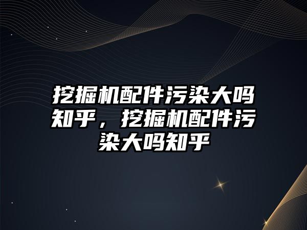 挖掘機配件污染大嗎知乎，挖掘機配件污染大嗎知乎