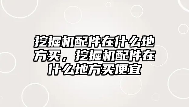 挖掘機配件在什么地方買，挖掘機配件在什么地方買便宜