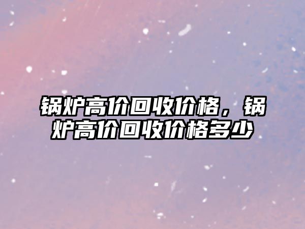 鍋爐高價(jià)回收價(jià)格，鍋爐高價(jià)回收價(jià)格多少