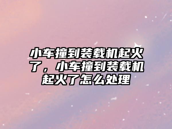 小車撞到裝載機(jī)起火了，小車撞到裝載機(jī)起火了怎么處理