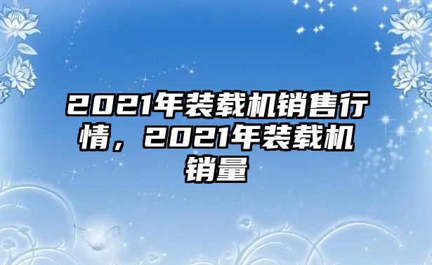 2021年裝載機(jī)銷售行情，2021年裝載機(jī)銷量