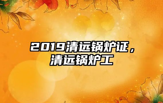 2019清遠(yuǎn)鍋爐證，清遠(yuǎn)鍋爐工