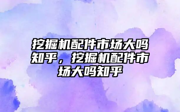 挖掘機配件市場大嗎知乎，挖掘機配件市場大嗎知乎