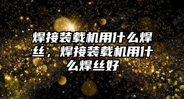 焊接裝載機用什么焊絲，焊接裝載機用什么焊絲好