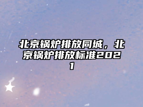 北京鍋爐排放同城，北京鍋爐排放標準2021