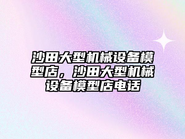 沙田大型機械設備模型店，沙田大型機械設備模型店電話