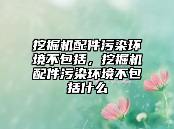 挖掘機配件污染環(huán)境不包括，挖掘機配件污染環(huán)境不包括什么