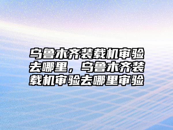 烏魯木齊裝載機(jī)審驗(yàn)去哪里，烏魯木齊裝載機(jī)審驗(yàn)去哪里審驗(yàn)