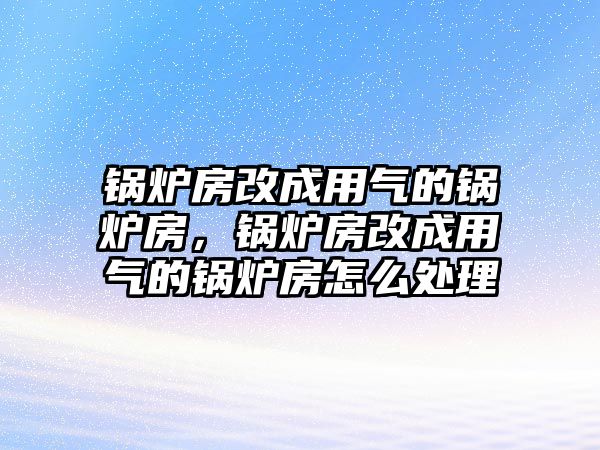 鍋爐房改成用氣的鍋爐房，鍋爐房改成用氣的鍋爐房怎么處理