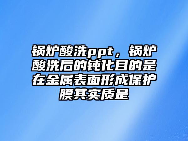 鍋爐酸洗ppt，鍋爐酸洗后的鈍化目的是在金屬表面形成保護膜其實質(zhì)是