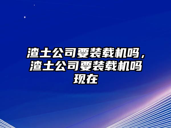 渣土公司要裝載機嗎，渣土公司要裝載機嗎現(xiàn)在