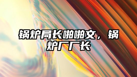 鍋爐局長(zhǎng)啪啪文，鍋爐廠廠長(zhǎng)