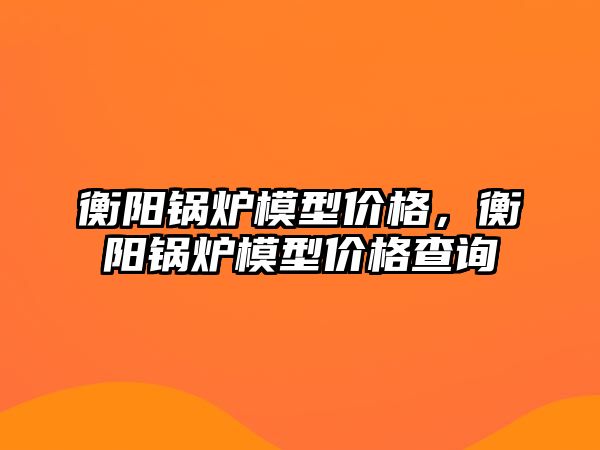 衡陽鍋爐模型價格，衡陽鍋爐模型價格查詢