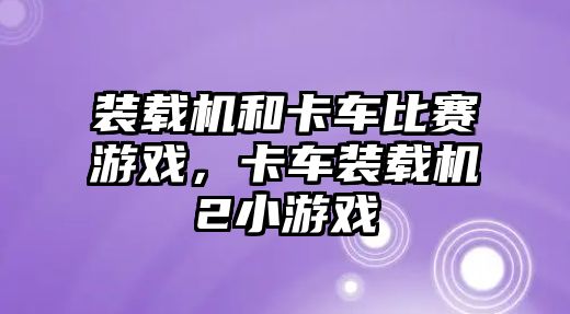 裝載機和卡車比賽游戲，卡車裝載機2小游戲