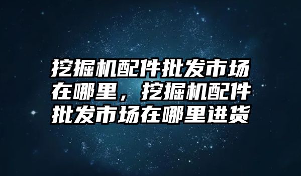 挖掘機(jī)配件批發(fā)市場(chǎng)在哪里，挖掘機(jī)配件批發(fā)市場(chǎng)在哪里進(jìn)貨