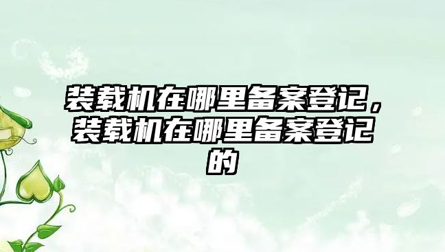 裝載機在哪里備案登記，裝載機在哪里備案登記的