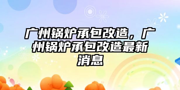 廣州鍋爐承包改造，廣州鍋爐承包改造最新消息