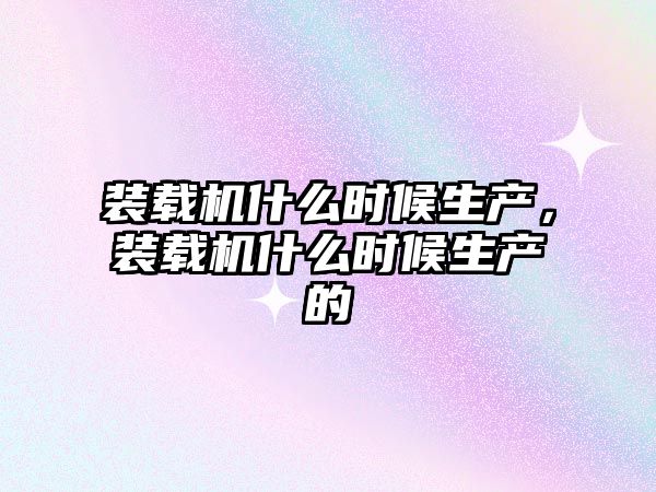 裝載機什么時候生產(chǎn)，裝載機什么時候生產(chǎn)的