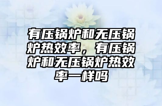 有壓鍋爐和無壓鍋爐熱效率，有壓鍋爐和無壓鍋爐熱效率一樣嗎