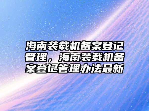 海南裝載機備案登記管理，海南裝載機備案登記管理辦法最新