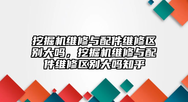 挖掘機維修與配件維修區(qū)別大嗎，挖掘機維修與配件維修區(qū)別大嗎知乎