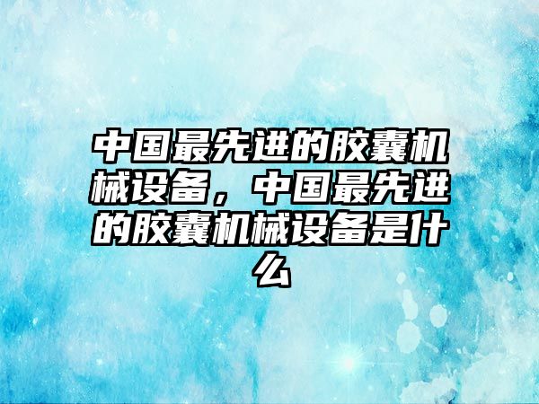 中國(guó)最先進(jìn)的膠囊機(jī)械設(shè)備，中國(guó)最先進(jìn)的膠囊機(jī)械設(shè)備是什么