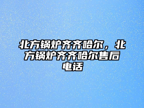 北方鍋爐齊齊哈爾，北方鍋爐齊齊哈爾售后電話